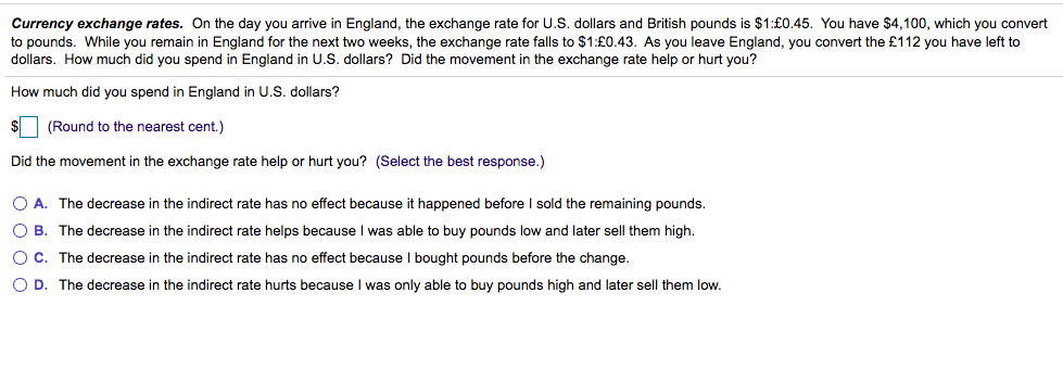 Currency exchange rates. On the day you arrive in England, the exchange rate for U.S. dollars and British pounds is $1:£0.45. You have $4,100, which you convert
to pounds. While you remain in England for the next two weeks, the exchange rate falls to $1:£0.43. As you leave England, you convert the £112 you have left to
dollars. How much did you spend in England in U.S. dollars? Did the movement in the exchange rate help or hurt you?
How much did you spend in England in U.S. dollars?
(Round to the nearest cent.)
Did the movement in the exchange rate help or hurt you? (Select the best response.)
O A. The decrease in the indirect rate has no effect because it happened before I sold the remaining pounds.
O B. The decrease in the indirect rate helps because I was able to buy pounds low and later sell them high.
O C. The decrease in the indirect rate has no effect because I bought pounds before the change.
O D. The decrease in the indirect rate hurts because I was only able to buy pounds high and later sell them low.
