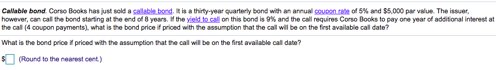 Callable bond. Corso Books has just sold a callable bond. It is a thirty-year quarterly bond with an annual coupon rate of 5% and $5,000 par value. The issuer,
however, can call the bond starting at the end of 8 years. If the yield to call on this bond is 9% and the call requires Corso Books to pay one year of additional interest at
the call (4 coupon payments), what is the bond price if priced with the assumption that the call will be on the first available call date?
What is the bond price if priced with the assumption that the call will be on the first available call date?
$
(Round to the nearest cent.)
