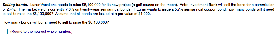 Selling bonds. Lunar Vacations needs to raise $6,100,000 for its new project (a golf course on the moon). Astro Investment Bank will sell the bond for a commission
of 2.4%. The market yield is currently 7.6% on twenty-year semiannual bonds. If Lunar wants to issue a 5.7% semiannual coupon bond, how many bonds will it need
to sell to raise the $6,100,000? Assume that all bonds are issued at a par value of $1,000.
How many bonds will Lunar need to sell to raise the $6,100,000?
| (Round to the nearest whole number.)
