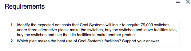 Requirements
1. Identify the expected net costs that Cool Systems will incur to acquire 79,000 switches
under three alternative plans: make the switches, buy the switches and leave facilities idle,
buy the switches and use the idle facilities to make another product.
2. Which plan makes the best use of Cool System's facilities? Support your answer.
