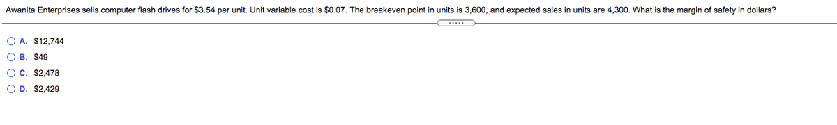 Awanita Enterprises sells computer flash drives for $3.54 per unit. Unit variable cost is $0.07. The breakeven point in units is 3,600, and expected sales in units are 4,300. What is the margin of safety in dollars?
O A. $12,744
O B. $49
O c. $2.478
O D. $2,429
