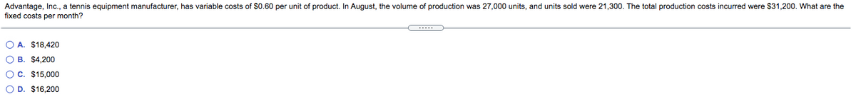 Advantage, Inc., a tennis equipment manufacturer, has variable costs of $0.60 per unit of product. In August, the volume of production was 27,000 units, and units sold were 21,300. The total production costs incurred were $31,200. What are the
fixed costs per month?
O A. $18,420
O B. $4,200
OC. $15,000
O D. $16,200

