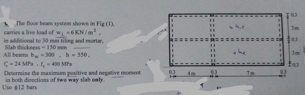 0.3
The floor beam system shown in Fig (1),
she
3D
3m
3.
carries a live load of w =6 KN/ m2,
in additional to 30 mm tiling and mortar,
:0.3
Slab thickness = 150 mm
All beams bww = 300
h 550,
ohe
3m
= 24 MPa
fy
= 400 MPa
0.3
0.3
0.3
Determine the maximum positive and negative moment
in both directions of two way slab only.
Use o12 bars
4 m
7 m
---
--
%3D
%3D
