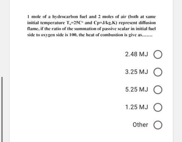1 mole of a hydrocarbon fuel and 2 moles of air (both at same
initial temperature T,=25C" and Cp=J/kg.K) represent diffusion
flame, if the ratio of the summation of passive scalar in initial fuel
side to ovygen side is 100, the heat of combustion is give as...
2.48 MJ
3.25 MJ
5.25 MJ O
1.25 MJ O
Other O
