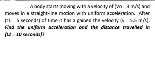 A body starts moving with a velocity of (Vo = 3 m/s) and
moves in a straight-line motion with uniform acceleration. After
(t1 = 5 seconds) of time it has a gained the velocity (v = 5.5 m/s).
Find the uniform acceleration and the distance travelled in
(t2 = 10 seconds)?
