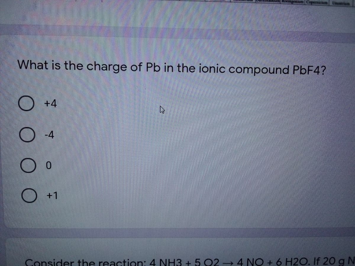 emickn Unr
What is the charge of Pb in the ionic compound PBF4?
+4
-4
+1
Consider the reaction: 4 NH3 + 5 Q2 4 NO + 6 H2O. If 20 g N
