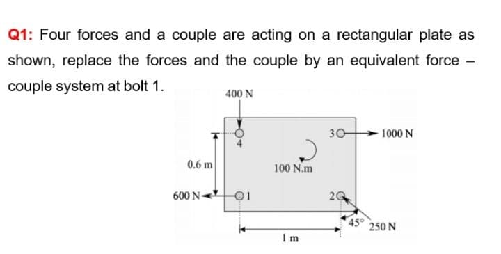 Q1: Four forces and a couple are acting on a rectangular plate as
shown, replace the forces and the couple by an equivalent force -
couple system at bolt 1.
400 N
30
1000 N
0.6 m
100 N.m
600 N-
20
45°
250 N
Im
