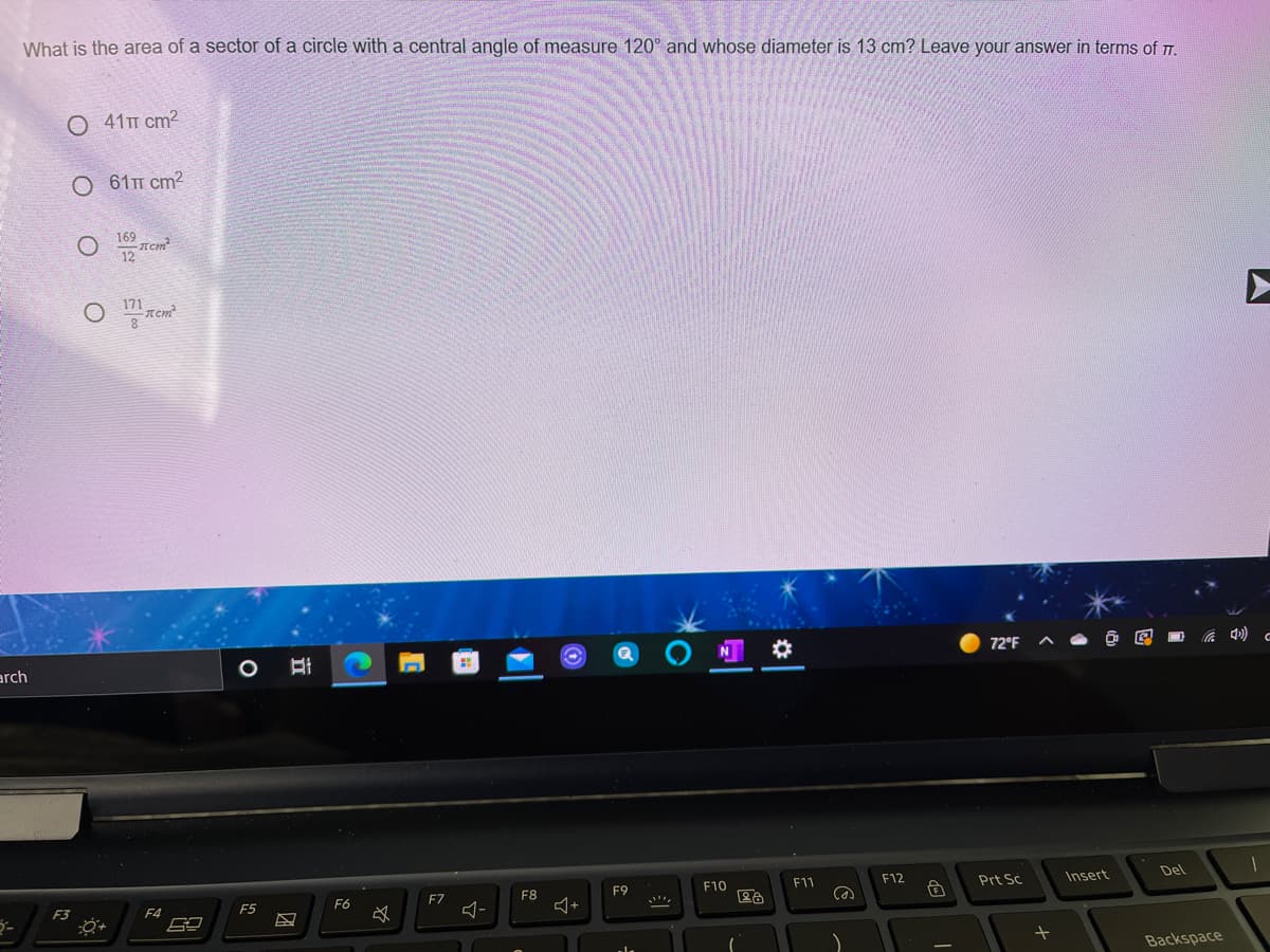 What is the area of a sector of a circle with a central angle of measure 120° and whose diameter is 13 cm? Leave your answer in terms of T.
O 41T cm2
O 61T cm?
169
Tem
12
171
arch
72°F
F8
F10
F11
F12
Prt Sc
Insert
Del
F9
F3
F4
F5
F6
F7
Backspace

