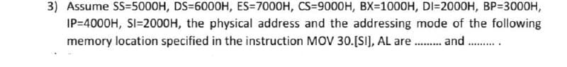 3) Assume S=5000H, DS=600OH, ES=7000H, CS=9000H, BX=1000H, DI=2000H, BP=3000H,
IP=4000H, SI=2000H, the physical address and the addressing mode of the following
memory location specified in the instruction MOV 30.[S], AL are . and .
.........
