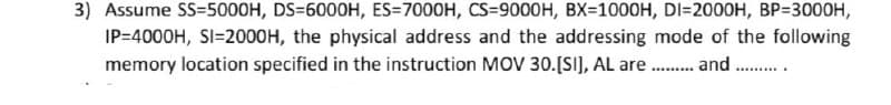 3) Assume SS=5000H, DS=6000H, ES=7000H, CS=9000H, BX=1000H, DI=2000H, BP=3000H,
IP=4000H, SI=2000H, the physical address and the addressing mode of the following
memory location specified in the instruction MOV 30.[SI], AL are . and .
.........
