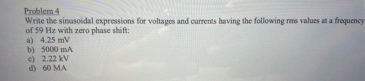 Problem 4
Write the sinusoidal expressions for voltages and currents having the following rms values at a frequency
of 59 Hz with zero phase shift:
a) 4.25 mV
b) 5000 mA
c) 2.22 kV
d) 60 MA
