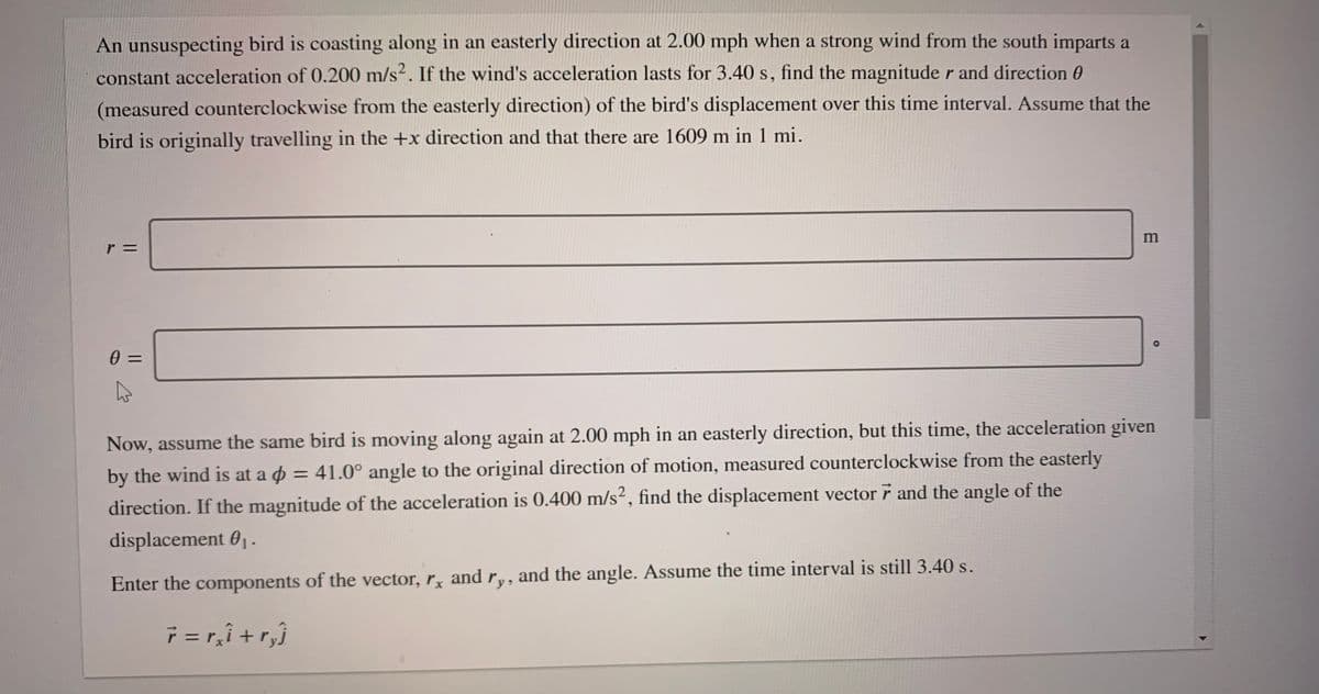 An unsuspecting bird is coasting along in an easterly direction at 2.00 mph when a strong wind from the south imparts a
constant acceleration of 0.200 m/s². If the wind's acceleration lasts for 3.40 s, find the magnitude r and direction 0
(measured counterclockwise from the easterly direction) of the bird's displacement over this time interval. Assume that the
bird is originally travelling in the +x direction and that there are 1609 m in 1 mi.
Now, assume the same bird is moving along again at 2.00 mph in an easterly direction, but this time, the acceleration given
by the wind is at a o = 41.0° angle to the original direction of motion, measured counterclockwise from the easterly
%3D
direction. If the magnitude of the acceleration is 0.400 m/s², find the displacement vector 7 and the angle of the
displacement 0-
Enter the components of the vector, r, andr,, and the angle. Assume the time interval is still 3.40 s.
7= r,î + r,}
