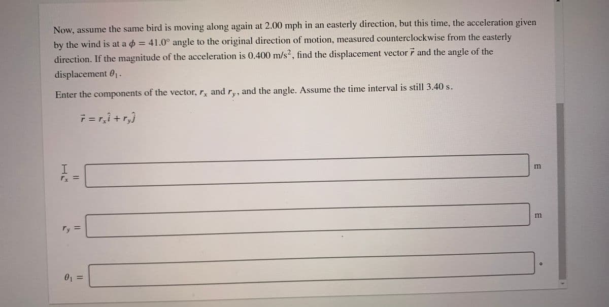 Now, assume the same bird is moving along again at 2.00 mph in an easterly direction, but this time, the acceleration given
by the wind is at a o = 41.0° angle to the original direction of motion, measured counterclockwise from the easterly
direction. If the magnitude of the acceleration is 0.400 m/s2, find the displacement vector r and the angle of the
%3D
displacement 0-
Enter the components of the vector, r and r,
and the angle. Assume the time interval is still 3.40 s.
7 = r,ì +r,}
I.
m
rx =
m
ry =
%3D
