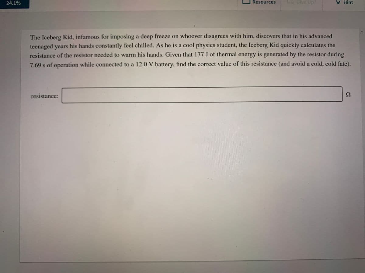 24.1%
Resources
Lx Give Up?
Hint
The Iceberg Kid, infamous for imposing a deep freeze on whoever disagrees with him, discovers that in his advanced
teenaged years his hands constantly feel chilled. As he is a cool physics student, the Iceberg Kid quickly calculates the
resistance of the resistor needed to warm his hands. Given that 177 J of thermal energy is generated by the resistor during
7.69 s of operation while connected to a 12.0 V battery, find the correct value of this resistance (and avoid a cold, cold fate).
resistance:
Ω
