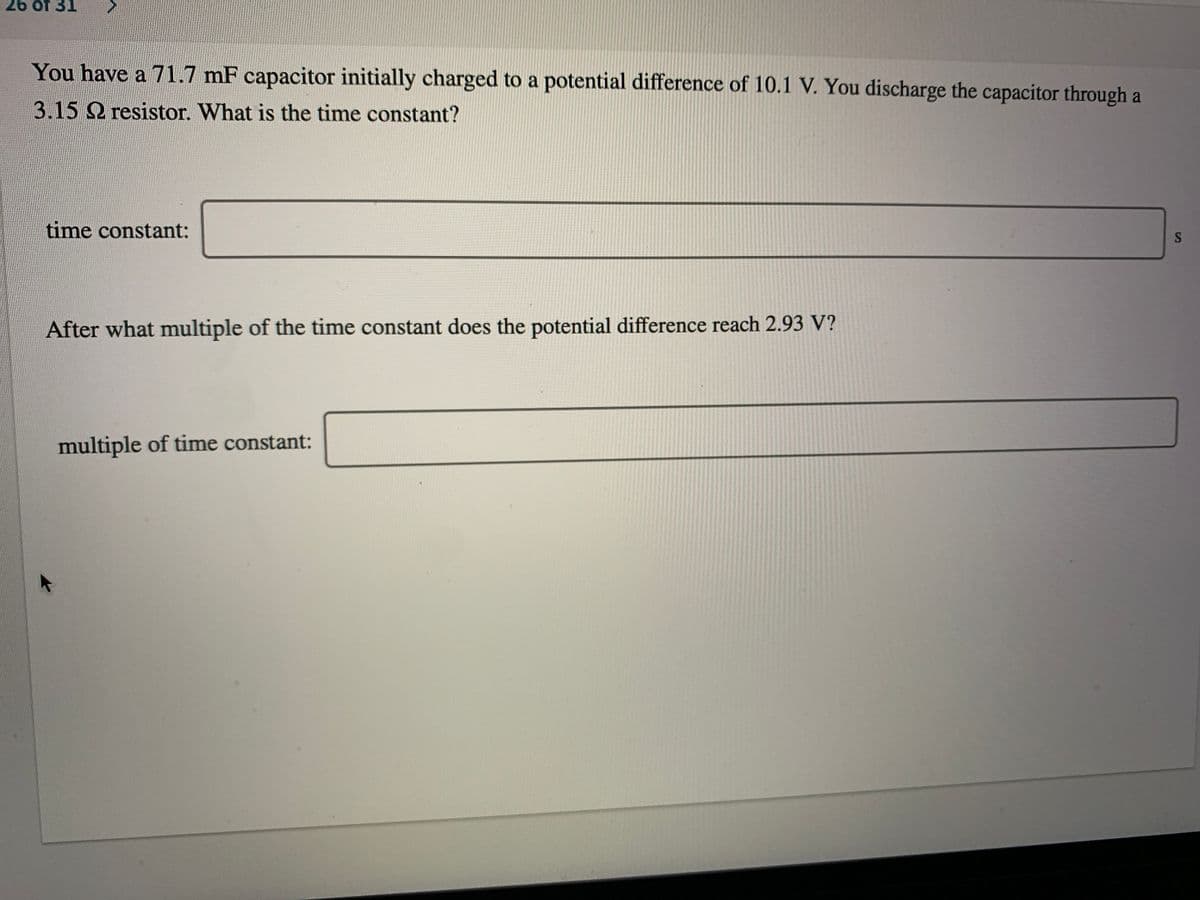 26 of 31
You have a 71.7 mF capacitor initially charged to a potential difference of 10.1 V. You discharge the capacitor through a
3.15 2 resistor. What is the time constant?
time constant:
After what multiple of the time constant does the potential difference reach 2.93 V?
multiple of time constant:
