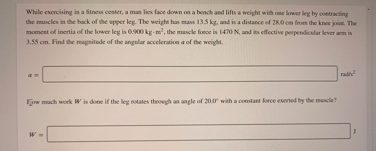 While exercising in a fitness center, a man lies face down on a bench and lifts a weight with one lower leg by contracting
the muscles in the back of the upper leg. The weight has mass 13.5 kg, and is a distance of 28.0 cm from the knee joint. The
moment of inertia of the lower leg is 0.900 kg m², the muscle force is 1470 N, and its effective perpendicular lever arm is
3.55 cm. Find the magnitude of the angular acceleration a of the weight.
a =
rad/s?
Fow much work W is done if the leg rotates through an angle of 20.0° with a constant force exerted by the muscle?
W =
JI
