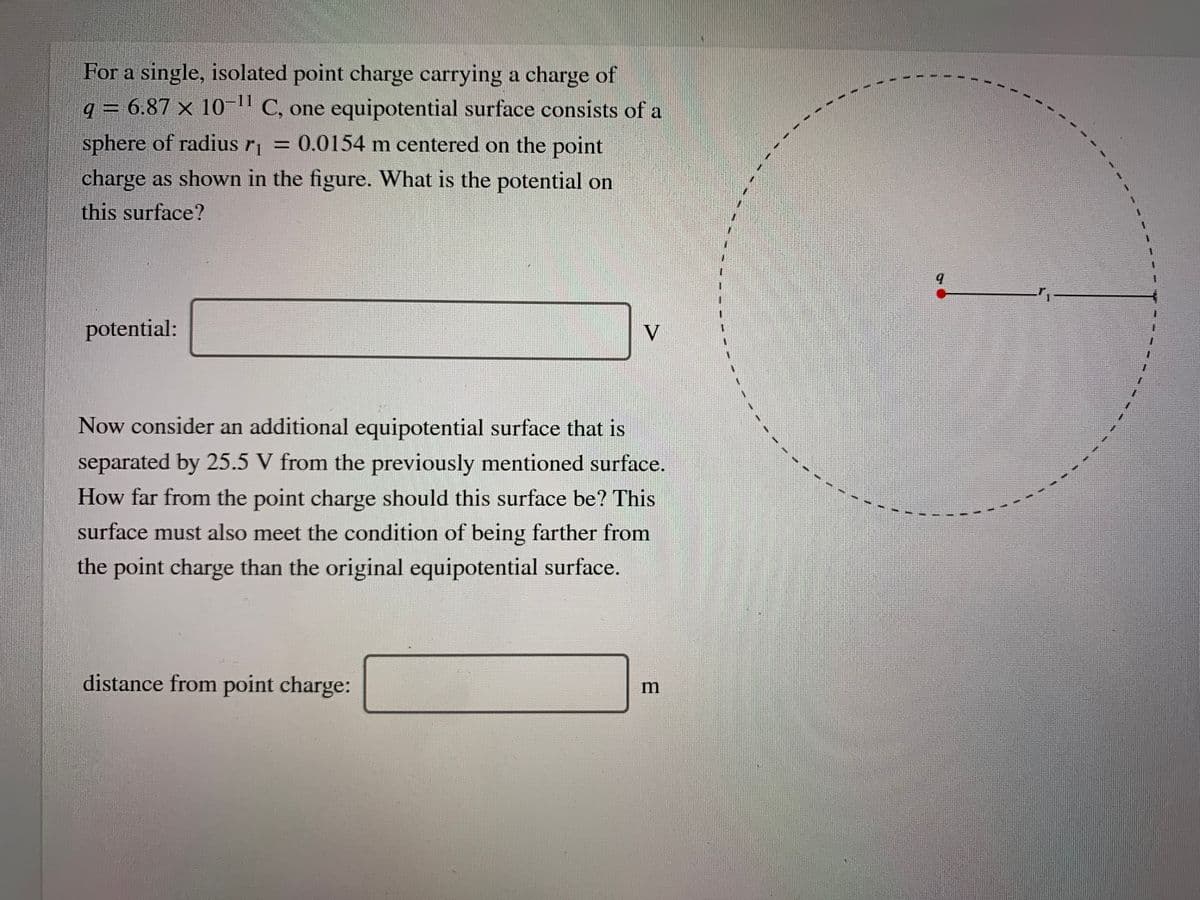 For a single, isolated point charge carrying a charge of
q = 6.87 × 10-" C, one equipotential surface consists of a
sphere of radius r = 0.0154 m centered on the point
%3D
charge as shown in the figure. What is the potential on
this surface?
potential:
V
Now consider an additional equipotential surface that is
separated by 25.5 V from the previously mentioned surface.
How far from the point charge should this surface be? This
surface must also meet the condition of being farther from
the point charge than the original equipotential surface.
distance from point charge:
