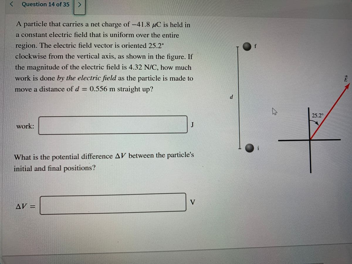 Question 14 of 35
A particle that carries a net charge of-41.8 uC is held in
a constant electric field that is uniform over the entire
region. The electric field vector is oriented 25.2°
clockwise from the vertical axis, as shown in the figure. If
the magnitude of the electric field is 4.32 N/C, how much
work is done by the electric field as the particle is made to
E
move a distance of d = 0.556 m straight up?
d.
25.2°
work:
J
What is the potential difference AV between the particle's
initial and final positions?
AV =
