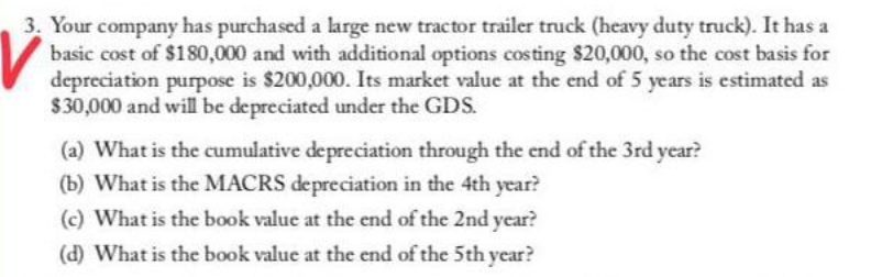 3. Your company has purchased a large new tractor trailer truck (heavy duty truck). It has a
basic cost of $180,000 and with additional options costing $20,000, so the cost basis for
depreciation purpose is $200,000. Its market value at the end of 5 years is estimated as
$30,000 and will be depreciated under the GDS.
(a) What is the cumulative depreciation through the end of the 3rd year?
(b) What is the MACRS depreciation in the 4th year?
(c) What is the book value at the end of the 2nd year?
(d) What is the book value at the end of the 5th year?
