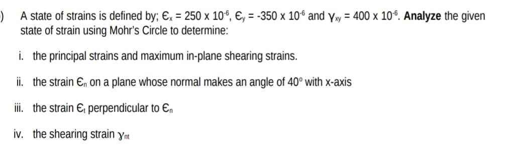 ) A state of strains is defined by; Ex = 250 x 10º, €, = -350 x 106 and y»y = 400 x 10°. Analyze the given
state of strain using Mohr's Circle to determine:
i. the principal strains and maximum in-plane shearing strains.
ii. the strain En on a plane whose normal makes an angle of 40° with x-axis
iii. the strain E, perpendicular to En
iv. the shearing strain ynm
