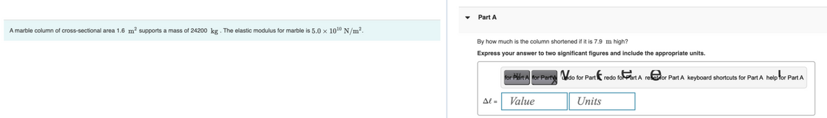 A marble column of cross-sectional area 1.6 m² supports a mass of 24200 kg. The elastic modulus for marble is 5.0 × 10¹⁰ N/m².
Part A
By how much is the column shortened if it is 7.9 m high?
Express your answer to two significant figures and include the appropriate units.
Al =
for Part A for Part A do for Part
Value
Units
redo for Part A reset for Part A keyboard shortcuts for Part A help for Part A