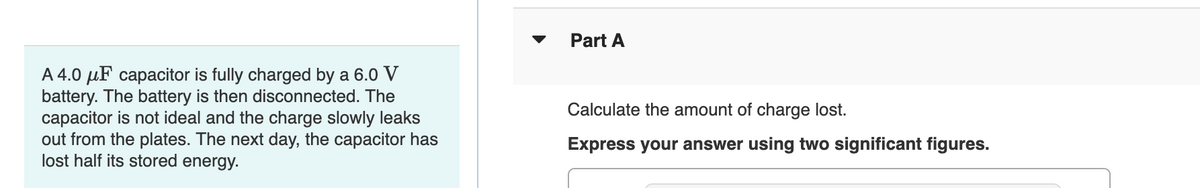 A 4.0 μF capacitor is fully charged by a 6.0 V
battery. The battery is then disconnected. The
capacitor is not ideal and the charge slowly leaks
out from the plates. The next day, the capacitor has
lost half its stored energy.
Part A
Calculate the amount of charge lost.
Express your answer using two significant figures.