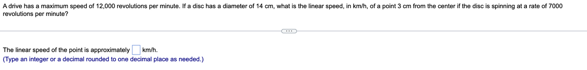 A drive has a maximum speed of 12,000 revolutions per minute. If a disc has a diameter of 14 cm, what is the linear speed, in km/h, of a point 3 cm from the center if the disc is spinning at a rate of 7000
revolutions per minute?
The linear speed of the point is approximately km/h.
(Type an integer or a decimal rounded to one decimal place as needed.)