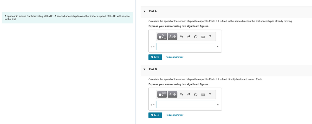 A spaceship leaves Earth traveling at 0.70c. A second spaceship leaves the first at a speed of 0.90c with respect
to the first.
Part A
Calculate the speed of the second ship with respect to Earth if it is fired in the same direction the first spaceship is already moving.
Express your answer using two significant figures.
15. ΑΣΦ
V =
Submit
Part B
V=
Request Answer
Calculate the speed of the second ship with respect to Earth if it is fired directly backward toward Earth.
Express your answer using two significant figures.
IVE ΑΣΦ
Submit
?
Request Answer
?
C