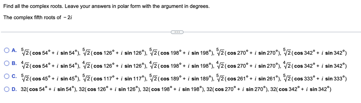 Find all the complex roots. Leave your answers in polar form with the argument in degrees.
The complex fifth roots of - 2i
...
(cos 126° + i sin 126°), 5√2(co
(cos 198° + i sin 198°), ³√√2 (cos 270° + i sin 270°), ³√√2 (cos 342° + i sin 342°)
OA. 5√/2 (cos 54° + i sin 54°), ³√2 (c
(cos 54° + i sin 54°),
√/2 (c
√/210
(cos 126° + i sin 126°), √√2 (cos 198° + i sin 198°), √ (cos 270° + i sin 270°), √2(cos 342° + i sin 342°)
OC. 5√/2 (cos 45° + i sin 45°), ³√√2(cos 117° + i sin 117°), ³√√2 (cos 189° + i sin 189°), 5√2 (cos 261° + i sin 261°), 5√2 (cos 333° + i sin 333°)
O D. 32(cos 54° + i sin 54°), 32(cos 126° + i sin 126°), 32( cos 198° + i sin 198°), 32( cos 270° + i sin 270°), 32(cos 342° + i sin 342°)
B.