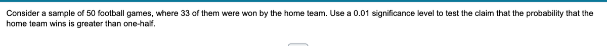 Consider a sample of 50 football games, where 33 of them were won by the home team. Use a 0.01 significance level to test the claim that the probability that the
home team wins is greater than one-half.
