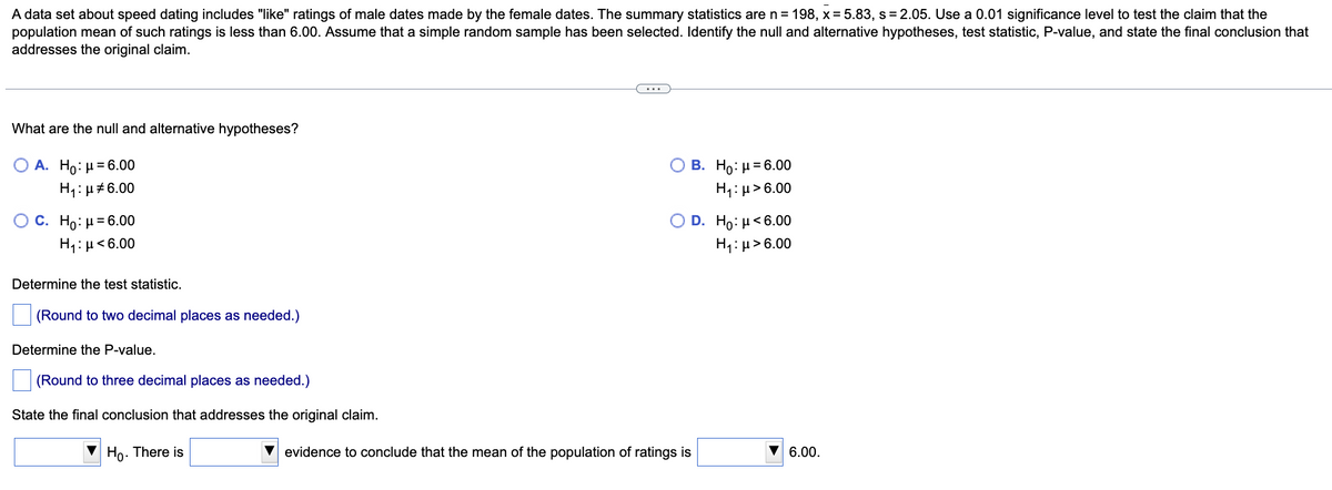 A data set about speed dating includes "like" ratings of male dates made by the female dates. The summary statistics are n = 198, x = 5.83, s = 2.05. Use a 0.01 significance level to test the claim that the
population mean of such ratings is less than 6.00. Assume that a simple random sample has been selected. Identify the null and alternative hypotheses, test statistic, P-value, and state the final conclusion that
addresses the original claim.
...
What are the null and alternative hypotheses?
O A. Ho: µ= 6.00
О В. Но: и-6.00
H1: µ#6.00
H1: µ>6.00
O C. Ho: H= 6.00
H1: µ<6.00
D. Ho: μ<6.00|
H1:µ> 6.00
Determine the test statistic.
(Round to two decimal places as needed.)
Determine the P-value.
(Round to three decimal places as needed.)
State the final conclusion that addresses the original claim.
Ho. There is
V evidence to conclude that the mean of the population of ratings is
▼ 6.00.
