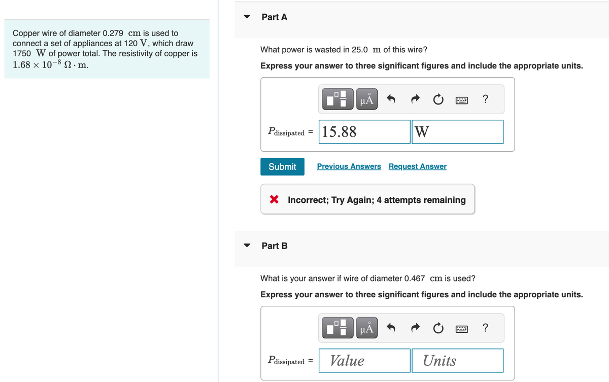 Copper wire of diameter 0.279 cm is used to
connect a set of appliances at 120 V, which draw
1750 W of power total. The resistivity of copper is
1.68 × 10-8.m.
Part A
What power is wasted in 25.0 m of this wire?
Express your answer to three significant figures and include the appropriate units.
Pdissipated 15.88
Submit Previous Answers Request Answer
Part B
μĂ
X Incorrect; Try Again; 4 attempts remaining
Pdissipated
=
W
What is your answer if wire of diameter 0.467 cm is used?
Express your answer to three significant figures and include the appropriate units.
μÃ
Value
?
Units
?