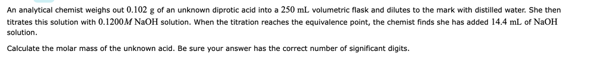 An analytical chemist weighs out 0.102 g of an unknown diprotic acid into a 250 mL volumetric flask and dilutes to the mark with distilled water. She then
titrates this solution with 0.1200M NaOH solution. When the titration reaches the equivalence point, the chemist finds she has added 14.4 mL of NaOH
solution.
Calculate the molar mass of the unknown acid. Be sure your answer has the correct number of significant digits.