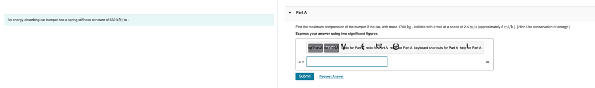 An energy-absorbing car bumper has a spring stiffness constant of 530 kN/m.
Part A
Find the maximum compression of the bumper if the car, with mass 1700 kg, collides with a wall at a speed of 2.4 m/s (approximately 5 mi/h). [Hint: Use conservation of energy.]
Express your answer using two significant figures.
x=
for PartA for Part Ado for Part
Submit
Request Answer
redo foPart A refor Part A keyboard shortcuts for Part A help for Part A
m
