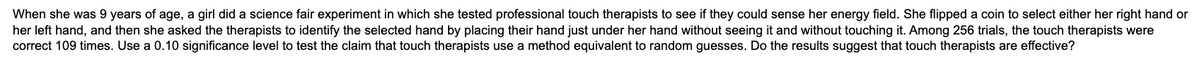 When she was 9 years of age, a girl did a science fair experiment in which she tested professional touch therapists to see if they could sense her energy field. She flipped a coin to select either her right hand or
her left hand, and then she asked the therapists to identify the selected hand by placing their hand just under her hand without seeing it and without touching it. Among 256 trials, the touch therapists were
correct 109 times. Use a 0.10 significance level to test the claim that touch therapists use a method equivalent to random guesses. Do the results suggest that touch therapists are effective?
