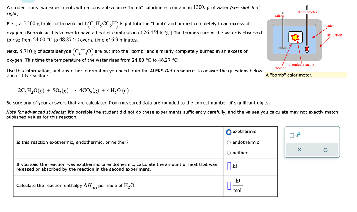 A student runs two experiments with a constant-volume "bomb" calorimeter containing 1300. g of water (see sketch at
right).
First, a 5.500 g tablet of benzoic acid (CH₂CO₂H) is put into the "bomb" and burned completely in an excess of
oxygen. (Benzoic acid is known to have a heat of combustion of 26.454 kJ/g.) The temperature of the water is observed
to rise from 24.00 °C to 48.87 °C over a time of 6.3 minutes.
Next, 5.710 g of acetaldehyde (C₂H₂O) are put into the "bomb" and similarly completely burned in an excess of
oxygen. This time the temperature of the water rises from 24.00 °C to 46.27 °C.
Use this information, and any other information you need from the ALEKS Data resource, to answer the questions below
about this reaction:
Is this reaction exothermic, endothermic, or neither?
If you said the reaction was exothermic or endothermic, calculate the amount of heat that was
released or absorbed by the reaction in the second experiment.
Calculate the reaction enthalpy AHxn per mole of H₂O.
0
exothermic
2C₂H₂O(g) + 5O₂(g) 4CO₂(g) + 4H₂O(g)
Be sure any of your answers that are calculated from measured data are rounded to the correct number of significant digits.
Note for advanced students: it's possible the student did not do these experiments sufficiently carefully, and the values you calculate may not exactly match
published values for this reaction.
endothermic
neither
KJ
kJ
stirrer
mol
0
thermometer
chemical reaction
"bomb"
A "bomb" calorimeter.
x10
water
X
insulation
