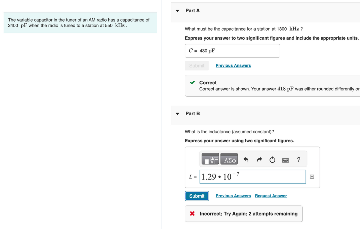 The variable capacitor in the tuner of an AM radio has a capacitance of
2400 pF when the radio is tuned to a station at 550 kHz.
Part A
What must be the capacitance for a station at 1300 kHz ?
Express your answer to two significant figures and include the appropriate units.
C = 430 pF
Submit
Correct
Correct answer is shown. Your answer 418 pF was either rounded differently or
Part B
Previous Answers
What is the inductance (assumed constant)?
Express your answer using two significant figures.
Submit
ΑΣΦ
L = 1.29. 10
-7
Previous Answers Request Answer
?
X Incorrect; Try Again; 2 attempts remaining
H