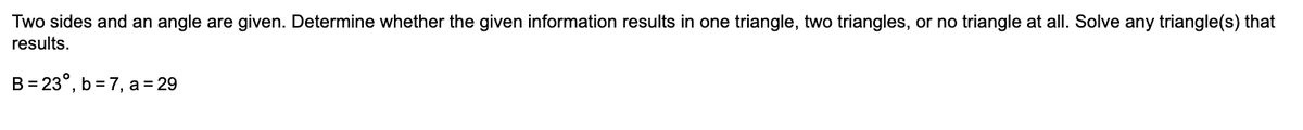 Two sides and an angle are given. Determine whether the given information results in one triangle, two triangles, or no triangle at all. Solve any triangle(s) that
results.
B = 23°, b = 7, a = 29