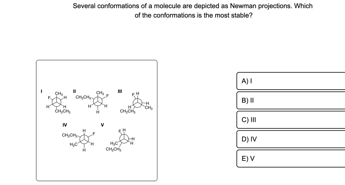 F
H
CH3
H CH₂CH3-
H
CH₂CH3
Several conformations of a molecule are depicted as Newman projections. Which
of the conformations is the most stable?
IV
CH₂CH3
H3C
H
H
H
.F
H
CH3
H
III
CH₂CH3
FH
H3C
CH₂CH3
H
-H
H
-H
CH3
A) I
B) II
C) III
D) IV
E) V