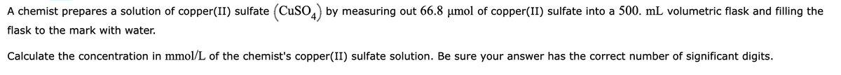 A chemist prepares a solution of copper(II) sulfate (CuSO4) by measuring out 66.8 µmol of copper(II) sulfate into a 500. mL volumetric flask and filling the
flask to the mark with water.
Calculate the concentration in mmol/L of the chemist's copper(II) sulfate solution. Be sure your answer has the correct number of significant digits.