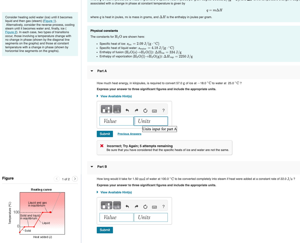 Consider heating solid water (ice) until it becomes
liquid and then gas (steam) (Figure 1).
Alternatively, consider the reverse process, cooling
steam until it becomes water and, finally, ice (
Figure 2). In each case, two types of transitions
occur, those involving a temperature change with
no change in phase (shown by the diagonal line
segments on the graphs) and those at constant
temperature with a change in phase (shown by
horizontal line segments on the graphs).
Figure
Temperature (°C)
100
0
Heating curve
Liquid and gas
in equilibrium
Solid and liquid,
in equilibrium
Solid
Liquid
Heat added (J)
1 of 2
associated with a change in phase at constant temperature is given by
q=mΔΗ
where q is heat in joules, m is mass in grams, and AH is the enthalpy in joules per gram.
Physical constants
The constants for H₂O are shown here:
▼
.
Specific heat of ice: Sice = 2.09 J/(g. °C)
Specific heat of liquid water: Swater = 4.18 J/(g. °C)
Enthalpy of fusion (H₂O(s)→H₂O(1)): AHfus = 334 J/g
Enthalpy of vaporization (H₂O(1)→H₂O(g)): AHvap = 2250 J/g
Part A
How much heat energy, in kilojoules, is required to convert 57.0 g of ice at -18.0°C to water at 25.0 °C ?
Express your answer to three significant figures and include the appropriate units.
► View Available Hint(s)
Value
Submit
ЦА
Part B
Submit
Units
Previous Answers
X Incorrect; Try Again; 5 attempts remaining
Be sure that you have considered that the specific heats of ice and water are not the same.
Value
μА
How long would it take for 1.50 mol of water at 100.0 °C to be converted completely into steam if heat were added at a constant rate of 22.0 J/s ?
Express your answer to three significant figures and include the appropriate units.
► View Available Hint(s)
?
Units input for part A
Units
?