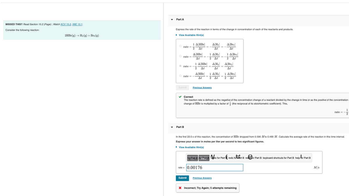 MISSED THIS? Read Section 15.2 (Page); Watch KCV 15.2, IWE 15.1.
Consider the following reaction:
2HBr(g) → H₂(g) + Br2(g)
Part A
Express the rate of the reaction in terms of the change in concentration of each of the reactants and products.
► View Available Hint(s)
Orate=5
Orate=
Ⓒrate=
1 A[HBr]
2 At
Orate= -
A[HBr]
At
Part B
1 A[HBr]
2 At
A HBr
At
Submit
Submit Previous Answers
1 A[H₂]
2 At
A[H₂]
At
A[H₂]
At
1 A[H₂]
2 At
rate=0.00176
✓ Correct
The reaction rate is defined as the negative of the concentration change of a reactant divided by the change in time or as the positive of the concentration
change of HBr is multiplied by a factor of (the reciprocal of its stoichiometric coefficient). This,
A[Br₂]
At
1 A Br₂]
2 At
A[Br₂]
At
Previous Answers
1 A[Br₂]
2 At
In the first 23.0 s of this reaction, the concentration of HBr dropped from 0.590 M to 0.490 M. Calculate the average rate of the reaction in this time interval.
Express your answer in moles per liter per second to two significant figures.
► View Available Hint(s)
for Part B for Part B do for Part
do for Part redo foart B resor Part B keyboard shortcuts for Part B help for Part B
* Incorrect; Try Again; 5 attempts remaining
rate=
M/S
1
2