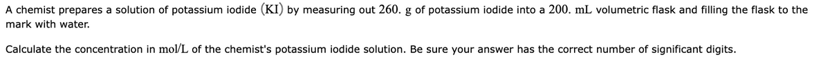 A chemist prepares a solution of potassium iodide (KI) by measuring out 260. g of potassium iodide into a 200. mL volumetric flask and filling the flask to the
mark with water.
Calculate the concentration in mol/L of the chemist's potassium iodide solution. Be sure your answer has the correct number of significant digits.