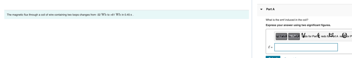 The magnetic flux through a coil of wire containing two loops changes from -32 Wb to +61 Wb in 0.45 s.
Part A
What is the emf induced in the coil?
Express your answer using two significant figures.
E =
for Part A for Part Aldo for Part
redo for Part A reset for P
for Part