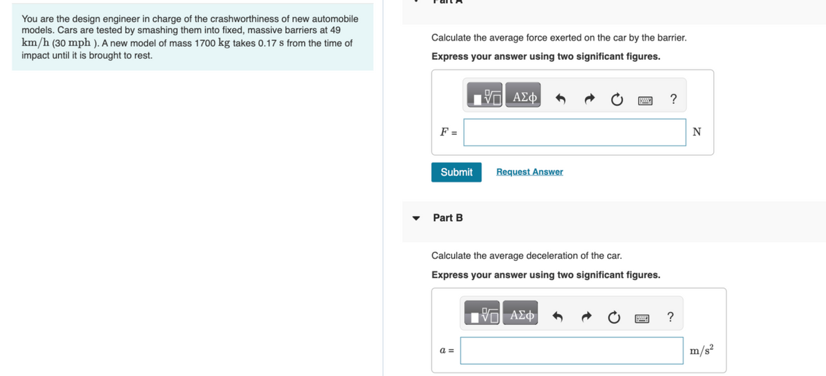 You are the design engineer in charge of the crashworthiness of new automobile
models. Cars are tested by smashing them into fixed, massive barriers at 49
km/h (30 mph). A new model of mass 1700 kg takes 0.17 s from the time of
impact until it is brought to rest.
Calculate the average force exerted on the car by the barrier.
Express your answer using two significant figures.
—| ΑΣΦ
F =
Submit
Part B
Request Answer
Calculate the average deceleration of the car.
Express your answer using two significant figures.
a =
VO
ΑΣΦ
?
?
N
m/s²