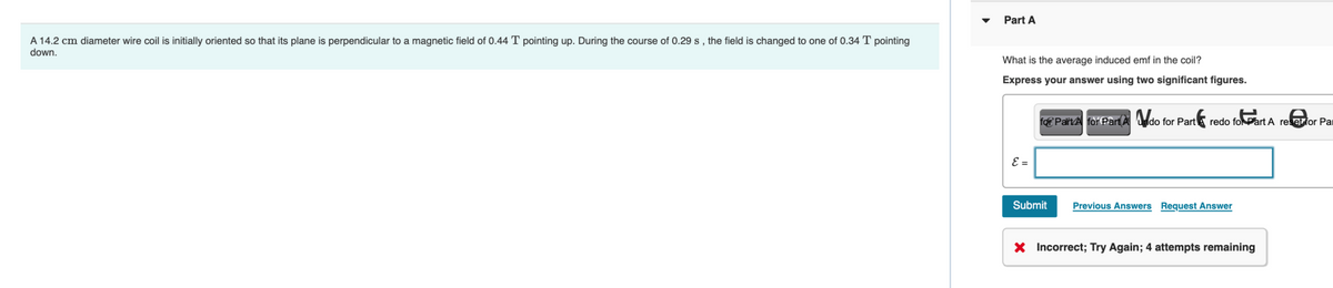 A 14.2 cm diameter wire coil is initially oriented so that its plane is perpendicular to a magnetic field of 0.44 T pointing up. During the course of 0.29 s, the field is changed to one of 0.34 T pointing
down.
Part A
What is the average induced emf in the coil?
Express your answer using two significant figures.
E =
for Pairt for Part A do for Part redo fo Part A ree for Par
Submit
Previous Answers Request Answer
X Incorrect; Try Again; 4 attempts remaining