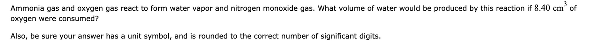 Ammonia gas and oxygen gas react to form water vapor and nitrogen monoxide gas. What volume of water would be produced by this reaction if 8.40 cm³ of
oxygen were consumed?
Also, be sure your answer has a unit symbol, and is rounded to the correct number of significant digits.