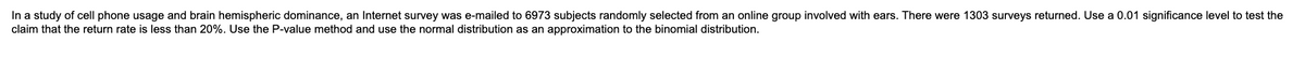 In a study of cell phone usage and brain hemispheric dominance, an Internet survey was e-mailed to 6973 subjects randomly selected from an online group involved with ears. There were 1303 surveys returned. Use a 0.01 significance level to test the
claim that the return rate is less than 20%. Use the P-value method and use the normal distribution as an approximation to the binomial distribution.
