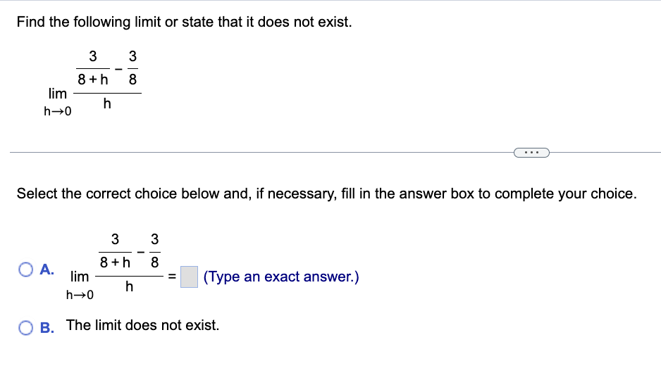 Find the following limit or state that it does not exist.
lim
h→0
3
8+h
h
O A.
3
8
Select the correct choice below and, if necessary, fill in the answer box to complete your choice.
3
3
8+h 8
h
lim
h→0
OB. The limit does not exist.
(Type an exact answer.)