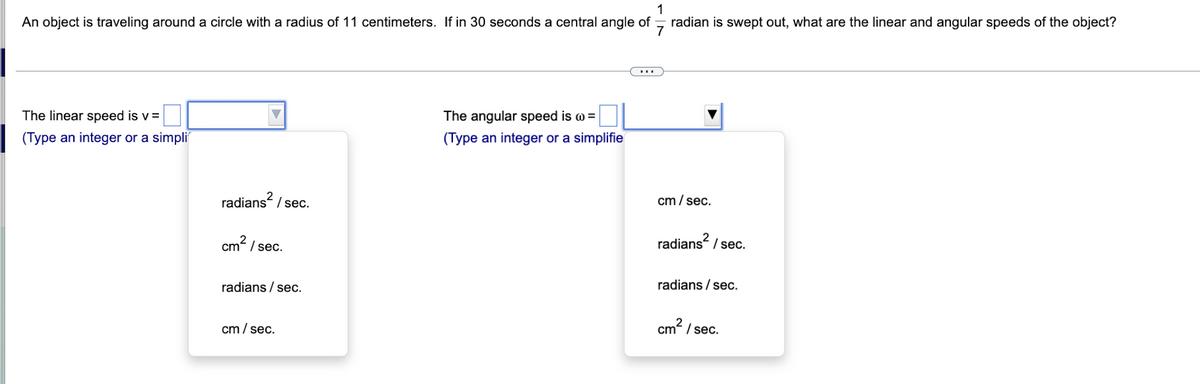 1
An object is traveling around a circle with a radius of 11 centimeters. If in 30 seconds a central angle of radian is swept out, what are the linear and angular speeds of the object?
The linear speed is v=
(Type an integer or a simpli
radians² / sec.
cm²/sec.
radians / sec.
cm/sec.
The angular speed is @=
(Type an integer or a simplifie
cm/sec.
radians² / sec.
radia /sec.
cm²/sec.